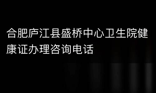 合肥庐江县盛桥中心卫生院健康证办理咨询电话