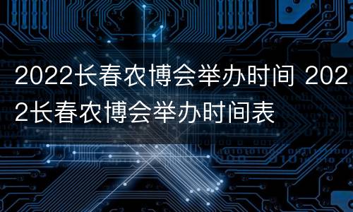 2022长春农博会举办时间 2022长春农博会举办时间表