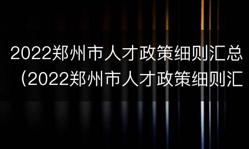 2022郑州市人才政策细则汇总（2022郑州市人才政策细则汇总图）