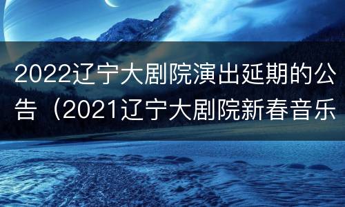 2022辽宁大剧院演出延期的公告（2021辽宁大剧院新春音乐会）
