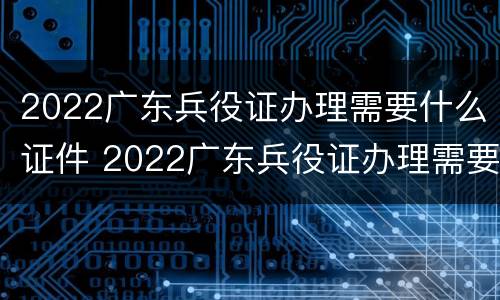 2022广东兵役证办理需要什么证件 2022广东兵役证办理需要什么证件和手续