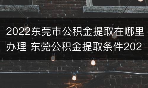 2022东莞市公积金提取在哪里办理 东莞公积金提取条件2020
