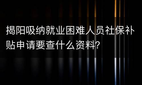 揭阳吸纳就业困难人员社保补贴申请要查什么资料？