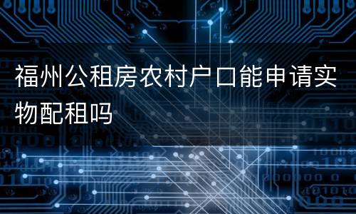 福州公租房农村户口能申请实物配租吗