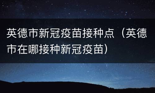 英德市新冠疫苗接种点（英德市在哪接种新冠疫苗）