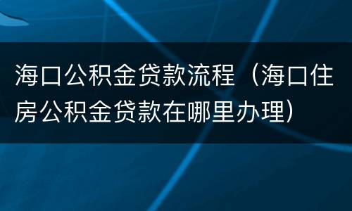 海口公积金贷款流程（海口住房公积金贷款在哪里办理）