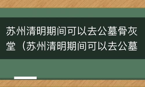 苏州清明期间可以去公墓骨灰堂（苏州清明期间可以去公墓骨灰堂吗）