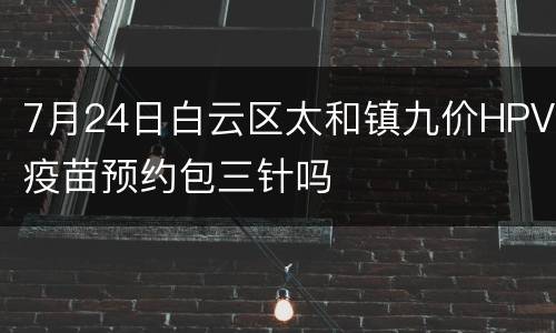 7月24日白云区太和镇九价HPV疫苗预约包三针吗