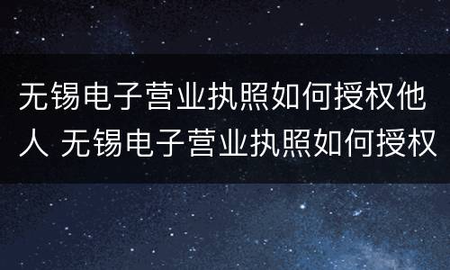 无锡电子营业执照如何授权他人 无锡电子营业执照如何授权他人使用