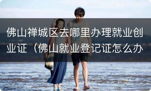 佛山禅城区去哪里办理就业创业证（佛山就业登记证怎么办理）