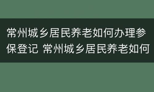 常州城乡居民养老如何办理参保登记 常州城乡居民养老如何办理参保登记
