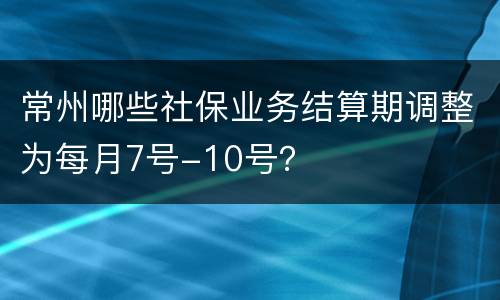 常州哪些社保业务结算期调整为每月7号-10号？
