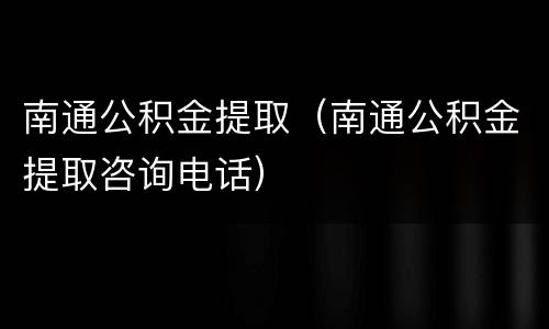南通公积金提取（南通公积金提取咨询电话）