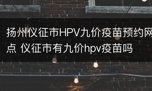 扬州仪征市HPV九价疫苗预约网点 仪征市有九价hpv疫苗吗