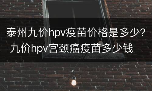 泰州九价hpv疫苗价格是多少？ 九价hpv宫颈癌疫苗多少钱