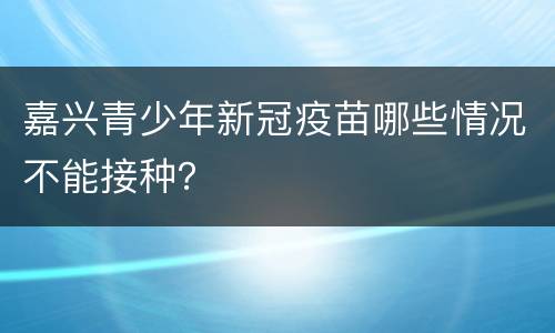 嘉兴青少年新冠疫苗哪些情况不能接种？