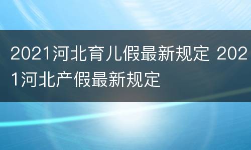 2021河北育儿假最新规定 2021河北产假最新规定