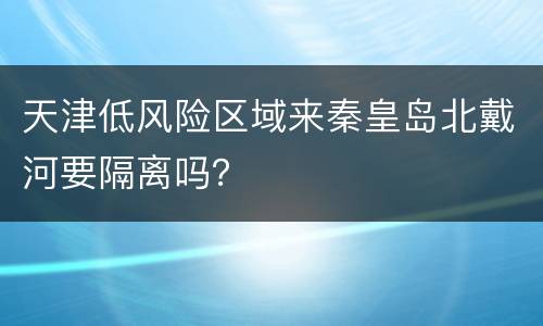 天津低风险区域来秦皇岛北戴河要隔离吗？