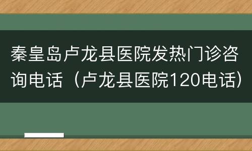 秦皇岛卢龙县医院发热门诊咨询电话（卢龙县医院120电话）