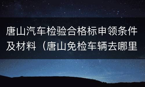 唐山汽车检验合格标申领条件及材料（唐山免检车辆去哪里领检字标?）