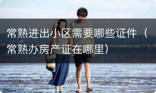 常熟进出小区需要哪些证件（常熟办房产证在哪里）