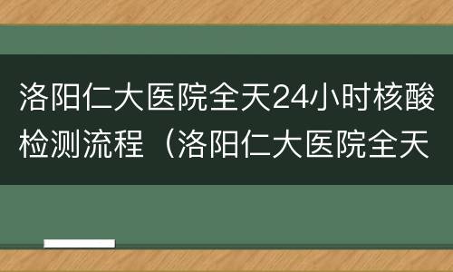洛阳仁大医院全天24小时核酸检测流程（洛阳仁大医院全天24小时核酸检测流程）