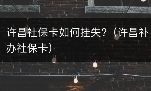 许昌社保卡如何挂失?（许昌补办社保卡）
