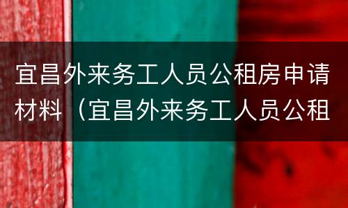 宜昌外来务工人员公租房申请材料（宜昌外来务工人员公租房申请材料是什么）
