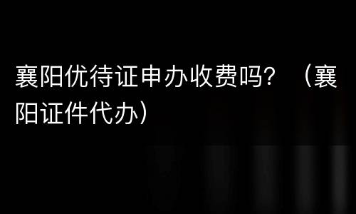 襄阳优待证申办收费吗？（襄阳证件代办）
