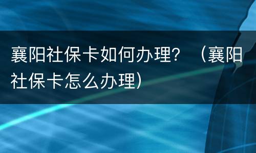 襄阳社保卡如何办理？（襄阳社保卡怎么办理）