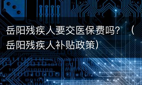 岳阳残疾人要交医保费吗？（岳阳残疾人补贴政策）