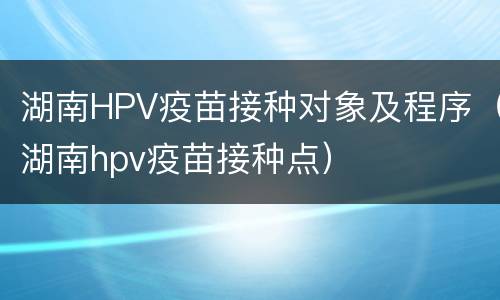 湖南HPV疫苗接种对象及程序（湖南hpv疫苗接种点）
