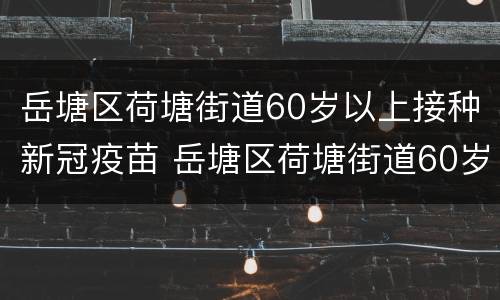 岳塘区荷塘街道60岁以上接种新冠疫苗 岳塘区荷塘街道60岁以上接种新冠疫苗接种点