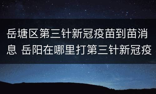 岳塘区第三针新冠疫苗到苗消息 岳阳在哪里打第三针新冠疫苗