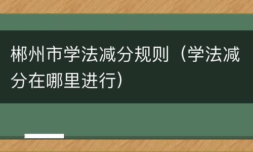 郴州市学法减分规则（学法减分在哪里进行）