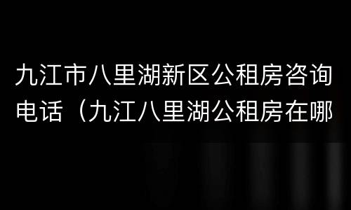 九江市八里湖新区公租房咨询电话（九江八里湖公租房在哪）