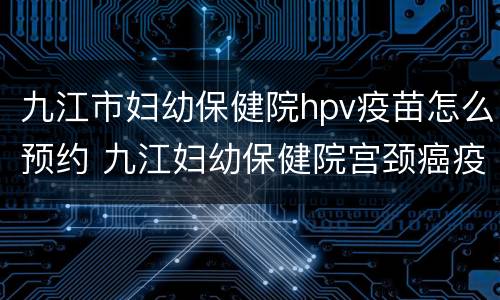 九江市妇幼保健院hpv疫苗怎么预约 九江妇幼保健院宫颈癌疫苗