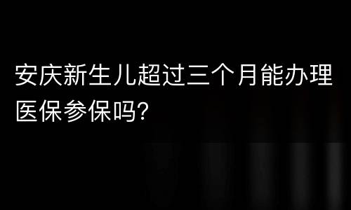 安庆新生儿超过三个月能办理医保参保吗？