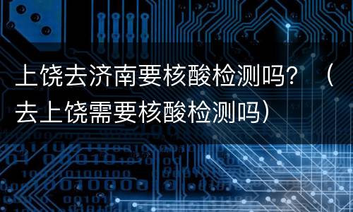 上饶去济南要核酸检测吗？（去上饶需要核酸检测吗）