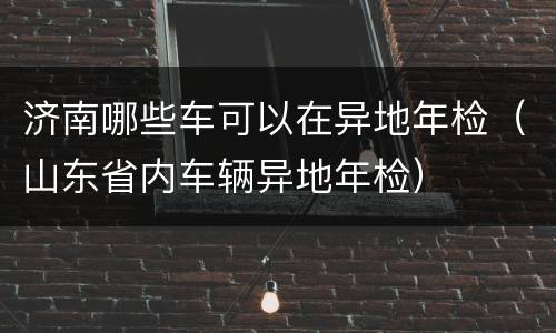 济南哪些车可以在异地年检（山东省内车辆异地年检）