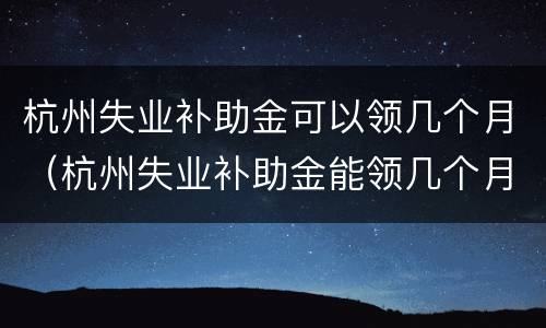 杭州失业补助金可以领几个月（杭州失业补助金能领几个月）