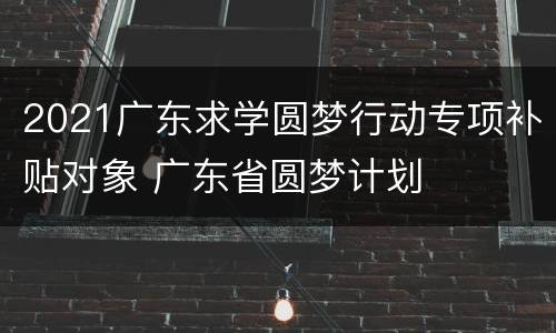 2021广东求学圆梦行动专项补贴对象 广东省圆梦计划