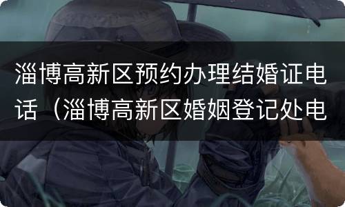 淄博高新区预约办理结婚证电话（淄博高新区婚姻登记处电话号码）