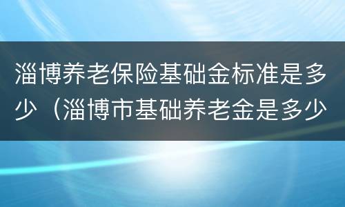淄博养老保险基础金标准是多少（淄博市基础养老金是多少）