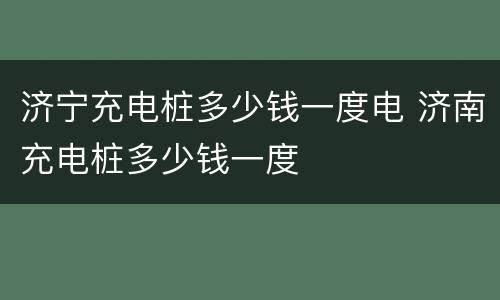 济宁充电桩多少钱一度电 济南充电桩多少钱一度