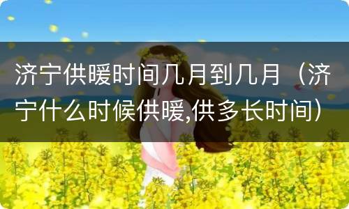 济宁供暖时间几月到几月（济宁什么时候供暖,供多长时间）