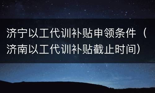 济宁以工代训补贴申领条件（济南以工代训补贴截止时间）