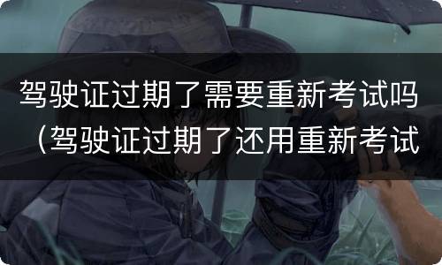 驾驶证过期了需要重新考试吗（驾驶证过期了还用重新考试吗）