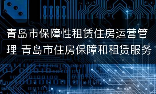 青岛市保障性租赁住房运营管理 青岛市住房保障和租赁服务监管平台