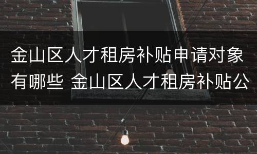 金山区人才租房补贴申请对象有哪些 金山区人才租房补贴公示